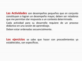 Las Actividades son desempeños pequeños que en conjunto
constituyen o logran un desempeño mayor, deben ser retadoras
que me permitan dar respuesta a un contexto determinado.
Cada actividad para su desarrollo requiere de un proceso
didáctico en una sesión de aprendizaje.
Deben estar ordenadas secuencialmente.
Los ejercicios se sabe que hacer con procedimientos ya
establecidos, son específicos.
 
