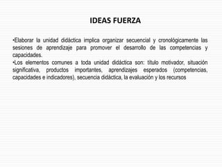 •Elaborar la unidad didáctica implica organizar secuencial y cronológicamente las
sesiones de aprendizaje para promover el desarrollo de las competencias y
capacidades.
•Los elementos comunes a toda unidad didáctica son: título motivador, situación
significativa, productos importantes, aprendizajes esperados (competencias,
capacidades e indicadores), secuencia didáctica, la evaluación y los recursos
IDEAS FUERZA
 