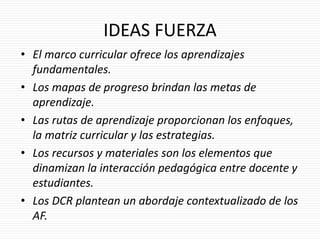 IDEAS FUERZA
• El marco curricular ofrece los aprendizajes
fundamentales.
• Los mapas de progreso brindan las metas de
aprendizaje.
• Las rutas de aprendizaje proporcionan los enfoques,
la matriz curricular y las estrategias.
• Los recursos y materiales son los elementos que
dinamizan la interacción pedagógica entre docente y
estudiantes.
• Los DCR plantean un abordaje contextualizado de los
AF.
 