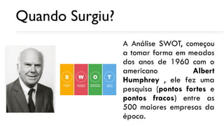 Quando Surgiu?
A Análise SWOT, começou
a tomar forma em meados
dos anos de 1960 com o
americano Albert
Humphrey , ele fez uma
pesquisa (pontos fortes e
pontos fracos) entre as
500 maiores empresas da
época.
 