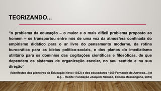 TEORIZANDO...
“o problema da educação – o maior e o mais difícil problema proposto ao
homem – se transportou entre nós de uma vez da atmosfera confinada do
empirismo didático para o ar livre do pensamento moderno, da rotina
burocrática para as ideias político-sociais, e dos planos do imediatismo
utilitário para os domínios das cogitações científicas e filosóficas, de que
dependem os sistemas de organização escolar, no seu sentido e na sua
direção”
(Manifestos dos pioneiros da Educação Nova (1932) e dos educadores 1959 Fernando de Azevedo... [et
al.]. – Recife: Fundação Joaquim Nabuco, Editora Massangana, 2010)
 
