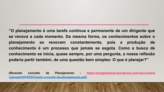“O planejamento é uma tarefa contínua e permanente de um dirigente que
se renova a cada momento. Da mesma forma, os conhecimentos sobre o
planejamento se renovam constantemente, pois a produção de
conhecimento é um processo que jamais se esgota. Como a busca de
conhecimento se inicia, quase sempre, por uma pergunta, a nossa reflexão
poderia partir também, de uma questão bem simples: O que é planejar?”
(Revendo conceito de Planejamento - https://progestaoead.wordpress.com/wp-content
/uploads/2010/03/5-texto-conceito-de-planejamento.pdf)
 