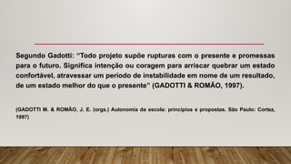 Segundo Gadotti: “Todo projeto supõe rupturas com o presente e promessas
para o futuro. Significa intenção ou coragem para arriscar quebrar um estado
confortável, atravessar um período de instabilidade em nome de um resultado,
de um estado melhor do que o presente” (GADOTTI & ROMÃO, 1997).
(GADOTTI M. & ROMÃO, J. E. (orgs.) Autonomia da escola: princípios e propostas. São Paulo: Cortez,
1997)
 