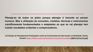 Planeja-se de todos os jeitos porque planejar é inerente ao pensar
humano. Mas a utilização de conceitos, modelos, técnicas e instrumentos
cientificamente fundamentados e adaptados ao que se vai planejar tem
trazido resultados evidentes e compensadores.
(A Posição do Planejamento Participativo entre as Ferramentas de Intervenção na Realidade, Danilo
Gandim https://biblat.unam.mx/hevila/CurriculosemFronteiras/2001/vol1/no1/4.pdf)
 