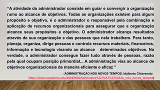 “A atividade do administrador consiste em guiar e convergir a organização
rumo ao alcance de objetivos. Todas as organizações existem para algum
propósito e objetivo, é o administrador o responsável pela combinação e
aplicação de recursos organizacionais para assegurar que a organização
alcance seus propósitos e objetivo. O administrador alcança resultados
através de sua organização e das pessoas que nela trabalham. Para tanto,
planeja, organiza, dirige pessoas e controla recursos materiais, financeiros,
informação e tecnologia visando ao alcance determinados objetivos. Na
verdade, o administrador consegue fazer tudo através de pessoas, razão
pela qual ocupam posição primordial... A administração visa ao alcance de
objetivos organizacionais de maneira eficiente e eficaz ”
(ADMINISTRAÇÃO NOS NOVOS TEMPOS, Idalberto Chiavenato
https://www.academia.edu/20948506/Administra%C3%A7%C3%A3o_nos_novos_tempos)
 