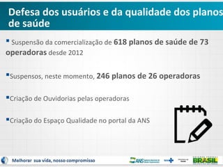 Defesa dos usuários e da qualidade dos planos
de saúde
 Suspensão da comercialização de 618 planos de saúde de 73
operadoras desde 2012
Suspensos, neste momento, 246 planos de 26 operadoras
Criação de Ouvidorias pelas operadoras
Criação do Espaço Qualidade no portal da ANS

 