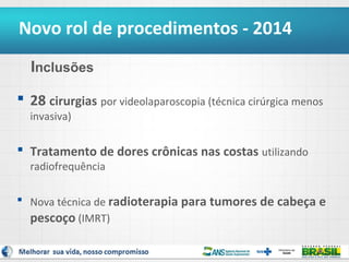 Novo rol de procedimentos - 2014
Inclusões
 28 cirurgias por videolaparoscopia (técnica cirúrgica menos
invasiva)

 Tratamento de dores crônicas nas costas utilizando
radiofrequência

 Nova técnica de radioterapia para tumores de cabeça e
pescoço (IMRT)
5

 