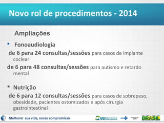 Novo rol de procedimentos - 2014
Ampliações
 Fonoaudiologia

de 6 para 24 consultas/sessões para casos de implante
coclear

de 6 para 48 consultas/sessões para autismo e retardo
mental

 Nutrição
de 6 para 12 consultas/sessões para casos de sobrepeso,
obesidade, pacientes ostomizados e após cirurgia
gastrointestinal

8

 