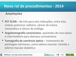 Novo rol de procedimentos - 2014
Ampliações
 PET SCAN – de três para oito indicações, entre elas,
nódulo pulmonar solitário, câncer de mama
metastático e câncer de esôfago
 Angiotomografia coronariana –pacientes de risco baixo
e intermediário para doenças coronarianas
 Tomografia de coerência óptica – tratamento de
patologias retinianas, como edema macular cistoide e
edema macular diabético

 