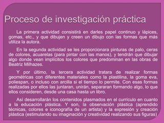 La primera actividad consistirá en darles papel continuo y lápices,
gomas, etc., y que dibujen y creen un dibujo con las formas que más
utiliza la autora.
En la segunda actividad se les proporcionara pinturas de palo, ceras
de colores, acuarelas (para pintar con las manos), y tendrán que dibujar
algo donde vean implícitos los colores que predominan en las obras de
Beatriz Milhazes.
Y por último, la tercera actividad tratara de realizar formas
geométricas con diferentes materiales como la plastilina, la goma eva,
poliespan, o incluso con arcilla si el tiempo lo permite. Con esas formas
realizadas por ellos las juntaran, unirán, separaran formando algo, lo que
ellos consideren, desde una casa hasta un libro.
Así desarrollarán los contenidos plasmados en el currículo en cuanto
a la educación plástica. Y son, la observación plástica (aprendido
técnicas, colores e iconografía de un artista) y la expresión y creación
plástica (estimulando su imaginación y creatividad realizando sus figuras)
 
