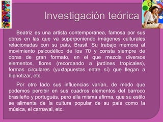 Beatriz es una artista contemporánea, famosa por sus
obras en las que va superponiendo imágenes culturales
relacionadas con su país, Brasil. Su trabajo memora al
movimiento psicodélico de los 70 y consta siempre de
obras de gran formato, en el que mezcla diversos
elementos, flores (recordando a jardines tropicales),
formas circulares (yuxtapuestas entre sí) que llegan a
hipnotizar, etc.
Por otro lado sus influencias varían, de modo que
podemos percibir en sus cuadros elementos del barroco
brasileño y portugués, pero ella misma afirma, que su estilo
se alimenta de la cultura popular de su país como la
música, el carnaval, etc.
 