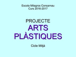 Escola Milagros Consarnau
Curs 2016-2017
PROJECTE
ARTS
PLÀSTIQUES
Cicle Mitjà
 
