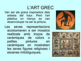 L'ART GREC
Van ser els grans inspiradors dels
artistes del futur. Però l'art
plàstica on menys es van
desenvolupar va ser la pintura.
Les seves representacions
acostumaven a ser mosaïcs
realitzats amb troços de
ceràmiques de colors o
petites pintures en
ceràmiques on mostraben
les seves figures religioses i
escenes mitològuiques.
 