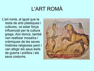 L'ART ROMÀ
L'art romà, al igual que la
resta de arts plàstiques i
cultures, va estar força
influenciat per la cultura
grega. Així doncs, també
van realitzar mosaïcs i
cràmiques de les seves
històries religioses però i
van afegir els seus èxits
de guerra i polítics i els
seus costums.
 