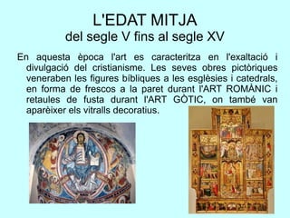 L'EDAT MITJA
del segle V fins al segle XV
En aquesta època l'art es caracteritza en l'exaltació i
divulgació del cristianisme. Les seves obres pictòriques
veneraben les figures bíbliques a les esglèsies i catedrals,
en forma de frescos a la paret durant l'ART ROMÀNIC i
retaules de fusta durant l'ART GÒTIC, on també van
aparèixer els vitralls decoratius.
 