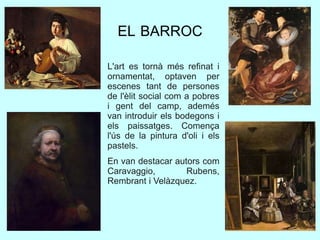 EL BARROC
L'art es tornà més refinat i
ornamentat, optaven per
escenes tant de persones
de l'èlit social com a pobres
i gent del camp, ademés
van introduir els bodegons i
els paissatges. Comença
l'ús de la pintura d'oli i els
pastels.
En van destacar autors com
Caravaggio, Rubens,
Rembrant i Velàzquez.
 