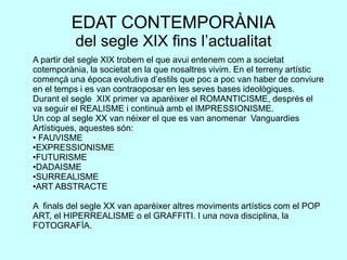 EDAT CONTEMPORÀNIA
del segle XIX fins l’actualitat
A partir del segle XIX trobem el que avui entenem com a societat
cotemporània, la societat en la que nosaltres vivim. En el terreny artístic
començà una época evolutiva d’estils que poc a poc van haber de conviure
en el temps i es van contraoposar en les seves bases ideològiques.
Durant el segle XIX primer va aparèixer el ROMANTICISME, després el
va seguir el REALISME i continuà amb el IMPRESSIONISME.
Un cop al segle XX van néixer el que es van anomenar Vanguardies
Artístiques, aquestes són:
• FAUVISME
•EXPRESSIONISME
•FUTURISME
•DADAISME
•SURREALISME
•ART ABSTRACTE
A finals del segle XX van aparèixer altres moviments artístics com el POP
ART, el HIPERREALISME o el GRAFFITI. I una nova disciplina, la
FOTOGRAFÍA.
 