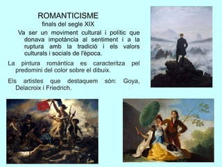 ROMANTICISME
finals del segle XIX
Va ser un moviment cultural i polític que
donava impotància al sentiment i a la
ruptura amb la tradició i els valors
culturals i socials de l'època.
La pintura romàntica es caracteritza pel
predomini del color sobre el dibuix.
Els artistes que destaquem són: Goya,
Delacroix i Friedrich.
 
