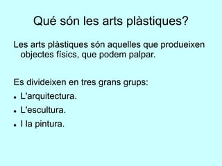 Qué són les arts plàstiques?
Les arts plàstiques són aquelles que produeixen
objectes físics, que podem palpar.
Es divideixen en tres grans grups:
 L'arquitectura.
 L'escultura.
 I la pintura.
 