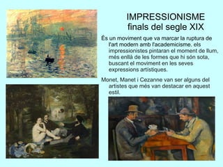 IMPRESSIONISME
finals del segle XIX
És un moviment que va marcar la ruptura de
l'art modern amb l'academicisme. els
impressionistes pintaran el moment de llum,
més enllà de les formes que hi són sota,
buscant el moviment en les seves
expressions artístiques.
Monet, Manet i Cezanne van ser alguns del
artistes que més van destacar en aquest
estil.
 
