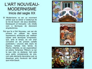 L'ART NOUVEAU-
MODERNISME
Inicis del segle XX
El Modernisme va ser un moviment
artístic que va nèixer a Catalunya de
la mà de Gaudí i els seus deixebles.
Destaquem el trencadís i els vitralls
com a tècniques de decoració
arquitectònica.
Pel que fa a l'Art Nouveau, van ser els
primers en utilitzar les seves
expressions artístiques per realitzar
còpies amb tècniques d'impressió,
que, amb el temps, es van anar
convertint en els primers cartells
publicitaris i anuncis dels diaris de
l'època, l'artista més famós és
Mucha. Ademés, es van especialitzar
en joïeria, l'empresa Tiffany's va ser
la que més va destacar, tant pels
seus petits complements de joïa,
com pels elements decoratius que va
dissenyar amb l'evolució del vitrall
que inicià Gaudí.
 