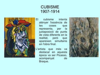 CUBISME
1907-1914
El cubisme intenta
atènyer l'essència de
les coses que
representa, per la
juxtaposició de punts
de vista diferents en la
realitat, però que
apareixen simultanis
en l'obra final.
L'artista que més va
destacar en aquesta
època va ser Picasso,
acompanyat de
Braque.
 