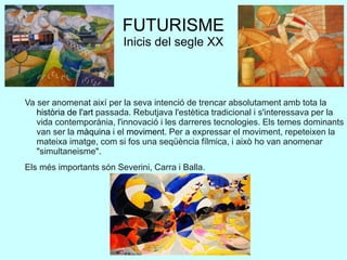 FUTURISME
Inicis del segle XX
Va ser anomenat així per la seva intenció de trencar absolutament amb tota la
història de l'art passada. Rebutjava l'estètica tradicional i s'interessava per la
vida contemporània, l'innovació i les darreres tecnologies. Els temes dominants
van ser la màquina i el moviment. Per a expressar el moviment, repeteixen la
mateixa imatge, com si fos una seqüència fílmica, i això ho van anomenar
"simultaneisme".
Els més importants són Severini, Carra i Balla.
 
