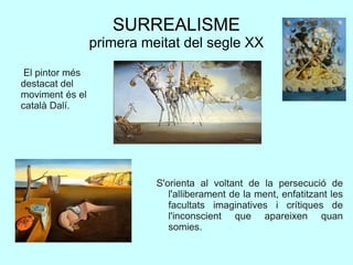SURREALISME
primera meitat del segle XX
S'orienta al voltant de la persecució de
l'alliberament de la ment, enfatitzant les
facultats imaginatives i crítiques de
l'inconscient que apareixen quan
somies.
El pintor més
destacat del
moviment és el
català Dalí.
 