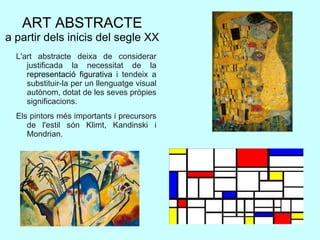 ART ABSTRACTE
a partir dels inicis del segle XX
L'art abstracte deixa de considerar
justificada la necessitat de la
representació figurativa i tendeix a
substituir-la per un llenguatge visual
autònom, dotat de les seves pròpies
significacions.
Els pintors més importants i precursors
de l'estil són Klimt, Kandinski i
Mondrian.
 