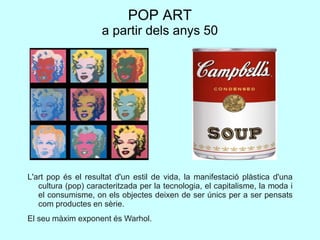 POP ART
a partir dels anys 50
L'art pop és el resultat d'un estil de vida, la manifestació plàstica d'una
cultura (pop) caracteritzada per la tecnologia, el capitalisme, la moda i
el consumisme, on els objectes deixen de ser únics per a ser pensats
com productes en sèrie.
El seu màxim exponent és Warhol.
 