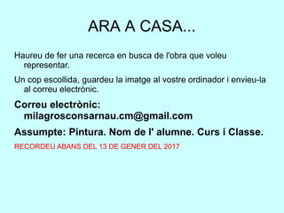 ARA A CASA...
Haureu de fer una recerca en busca de l'obra que voleu
representar.
Un cop escollida, guardeu la imatge al vostre ordinador i envieu-la
al correu electrònic.
Correu electrònic:
milagrosconsarnau.cm@gmail.com
Assumpte: Pintura. Nom de l' alumne. Curs i Classe.
RECORDEU ABANS DEL 13 DE GENER DEL 2017
 