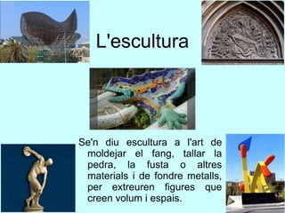L'escultura
Se'n diu escultura a l'art de
moldejar el fang, tallar la
pedra, la fusta o altres
materials i de fondre metalls,
per extreuren figures que
creen volum i espais.
 