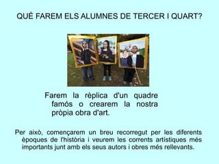 QUÉ FAREM ELS ALUMNES DE TERCER I QUART?
Farem la rèplica d'un quadre
famós o crearem la nostra
pròpia obra d'art.
Per això, començarem un breu recorregut per les diferents
èpoques de l'història i veurem les corrents artístiques més
importants junt amb els seus autors i obres més rellevants.
 