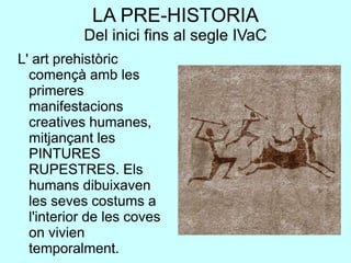 LA PRE-HISTORIA
Del inici fins al segle IVaC
L' art prehistòric
començà amb les
primeres
manifestacions
creatives humanes,
mitjançant les
PINTURES
RUPESTRES. Els
humans dibuixaven
les seves costums a
l'interior de les coves
on vivien
temporalment.
 
