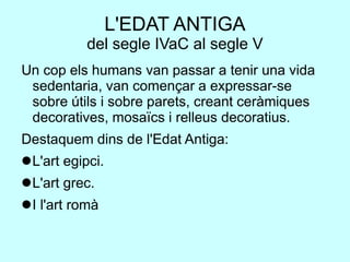 L'EDAT ANTIGA
del segle IVaC al segle V
Un cop els humans van passar a tenir una vida
sedentaria, van començar a expressar-se
sobre útils i sobre parets, creant ceràmiques
decoratives, mosaïcs i relleus decoratius.
Destaquem dins de l'Edat Antiga:
L'art egipci.
L'art grec.
I l'art romà
 