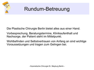 Rundum-Betreuung
Die Plastische Chirurgie Berlin bietet alles aus einer Hand.
Vorbesprechung, Beratungstermine, Klinikaufenthalt und
Nachsorge, der Patient steht im Mittelpunkt.
Wohlbefinden und Selbstvertrauen von Anfang an sind wichtige
Voraussetzungen und tragen zum Gelingen bei.
- Kosmetische Chirurgie Dr. Meyburg Berlin -
 