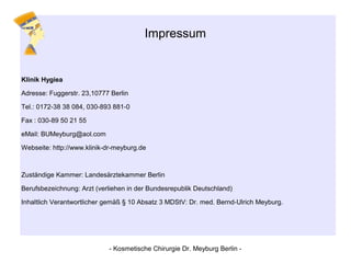 Impressum
Klinik Hygiea
Adresse: Fuggerstr. 23,10777 Berlin
Tel.: 0172-38 38 084, 030-893 881-0
Fax : 030-89 50 21 55
eMail: BUMeyburg@aol.com
Webseite: http://www.klinik-dr-meyburg.de
Zuständige Kammer: Landesärztekammer Berlin
Berufsbezeichnung: Arzt (verliehen in der Bundesrepublik Deutschland)
Inhaltlich Verantwortlicher gemäß § 10 Absatz 3 MDStV: Dr. med. Bernd-Ulrich Meyburg.
- Kosmetische Chirurgie Dr. Meyburg Berlin -
 