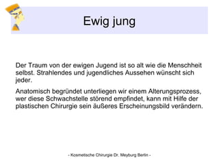 Ewig jung
Der Traum von der ewigen Jugend ist so alt wie die Menschheit
selbst. Strahlendes und jugendliches Aussehen wünscht sich
jeder.
Anatomisch begründet unterliegen wir einem Alterungsprozess,
wer diese Schwachstelle störend empfindet, kann mit Hilfe der
plastischen Chirurgie sein äußeres Erscheinungsbild verändern.
- Kosmetische Chirurgie Dr. Meyburg Berlin -
 