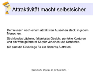 Attraktivität macht selbstsicher
Der Wunsch nach einem attraktiven Aussehen steckt in jedem
Menschen.
Strahlendes Lächeln, faltenloses Gesicht, perfekte Konturen
und ein wohl geformter Körper verleihen uns Sicherheit.
Sie sind die Grundlage für ein sicheres Auftreten.
- Kosmetische Chirurgie Dr. Meyburg Berlin -
 