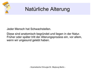 Natürliche Alterung
Jeder Mensch hat Schwachstellen.
Diese sind anatomisch begründet und liegen in der Natur.
Früher oder später tritt der Alterungsprozess ein, vor allem,
wenn wir ungesund gelebt haben.
- Kosmetische Chirurgie Dr. Meyburg Berlin -
 