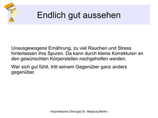 Endlich gut aussehen
Unausgewogene Ernährung, zu viel Rauchen und Stress
hinterlassen ihre Spuren. Da kann durch kleine Korrekturen an
den gewünschten Körperstellen nachgeholfen werden.
Wer sich gut fühlt, tritt seinem Gegenüber ganz anders
gegenüber.
- Kosmetische Chirurgie Dr. Meyburg Berlin -
 