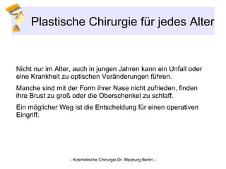 Plastische Chirurgie für jedes Alter
Nicht nur im Alter, auch in jungen Jahren kann ein Unfall oder
eine Krankheit zu optischen Veränderungen führen.
Manche sind mit der Form ihrer Nase nicht zufrieden, finden
ihre Brust zu groß oder die Oberschenkel zu schlaff.
Ein möglicher Weg ist die Entscheidung für einen operativen
Eingriff.
- Kosmetische Chirurgie Dr. Meyburg Berlin -
 