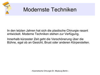 Modernste Techniken
In den letzten Jahren hat sich die plastische Chirurgie rasant
entwickelt. Moderne Techniken stehen zur Verfügung.
Innerhalb kürzester Zeit geht die Verschönerung über die
Bühne, egal ob an Gesicht, Brust oder anderen Körperstellen.
- Kosmetische Chirurgie Dr. Meyburg Berlin -
 