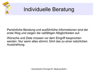 Individuelle Beratung
Persönliche Beratung und ausführliche Informationen sind der
erste Weg und zeigen die vielfältigen Möglichkeiten auf.
Wünsche und Ziele müssen vor dem Eingriff besprochen
werden. Nur wenn alles stimmt, führt das zu einer natürlichen
Ausstrahlung.
- Kosmetische Chirurgie Dr. Meyburg Berlin -
 