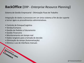 BackOffice (ERP - Enterprise Resource Planning)
Sistema de Gestão Empresarial - Otimização Fluxo de Trabalho

Integração de dados e processos em um único sistema a fim de dar suporte
e tornar ágeis os procedimentos administrativos.

• Controle de Estoque/Logística
• Vendas/Compras
• Gestão de Pedidos e Faturamento
• Gestão Financeira
• Monitoramento em tempo real
• Dados tangíveis para a tomada de decisão
• Otimização do tempo (Automatização)
• Elimina o uso de interfaces manuais




                                                                      @THIAGOSARRAF
 