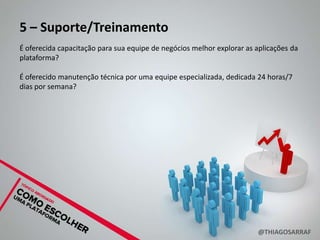 5 – Suporte/Treinamento
É oferecida capacitação para sua equipe de negócios melhor explorar as aplicações da
plataforma?

É oferecido manutenção técnica por uma equipe especializada, dedicada 24 horas/7
dias por semana?




                                                                       @THIAGOSARRAF
 
