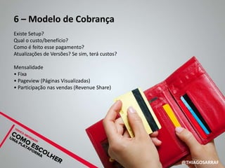 6 – Modelo de Cobrança
Existe Setup?
Qual o custo/benefício?
Como é feito esse pagamento?
Atualizações de Versões? Se sim, terá custos?

Mensalidade
• Fixa
• Pageview (Páginas Visualizadas)
• Participação nas vendas (Revenue Share)




                                                @THIAGOSARRAF
 