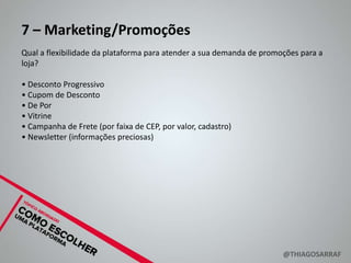 7 – Marketing/Promoções
Qual a flexibilidade da plataforma para atender a sua demanda de promoções para a
loja?

• Desconto Progressivo
• Cupom de Desconto
• De Por
• Vitrine
• Campanha de Frete (por faixa de CEP, por valor, cadastro)
• Newsletter (informações preciosas)




                                                                      @THIAGOSARRAF
 
