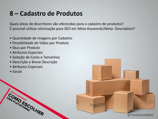 8 – Cadastro de Produtos
Quais áreas de descritores são oferecidas para o cadastro de produtos?
É possível utilizar otimização para SEO em Meta-Keywords/Meta- Description?

• Quantidade de Imagens por Cadastro
• Possibilidade de Vídeo por Produto
• Skus por Produto
• Atributos Especiais
• Seleção de Cores e Tamanhos
• Descrição e Breve Descrição
• Atributos Especiais
• Social




                                                                      @THIAGOSARRAF
 