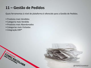 11 – Gestão de Pedidos
Quais ferramentas à nível de plataforma é oferecido para a Gestão de Pedidos.

• Produtos mais Vendidos
• Categoria mais Vendida
• Produtos mais Abandonados
• Categorias mais Visitadas
• Integração ERP*




                                                                        @THIAGOSARRAF
 